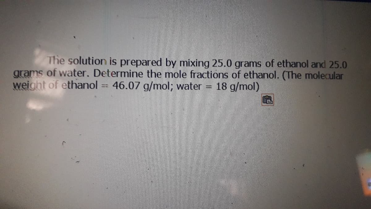The solution is prepared by mixing 25.0 grams of ethanol and 25.0
grams of water. Determine the mole fractions of ethanol. (The molecular
weight of ethanol 46.07 g/mol; water
18 g/mol)
