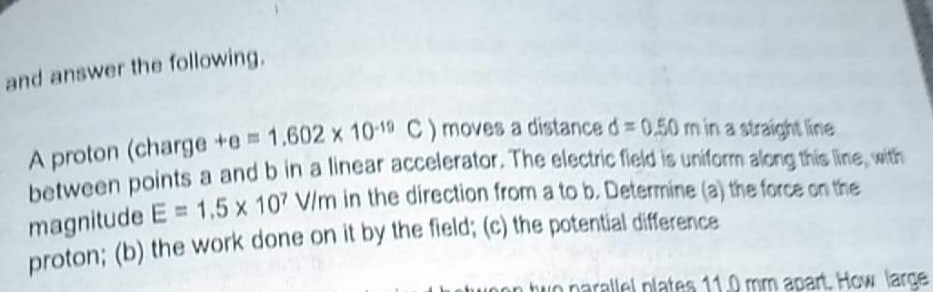 and answer the following,
A proton
A proton (charge +e 1.602 x 1010 C) moves a distance d= 0,50 m in a straight line
hetween points a and b in a linear accelerator. The electric field is uniform alon thís line with
magnitude E = 1,5 x 107 V/m in the direction from a to b. Determine (a) the force cs tre
proton; (b) the work done on it by the field; (c) the potential difference
Lhehuoon tuIo narallel plates 11.0 mm apart. How large
