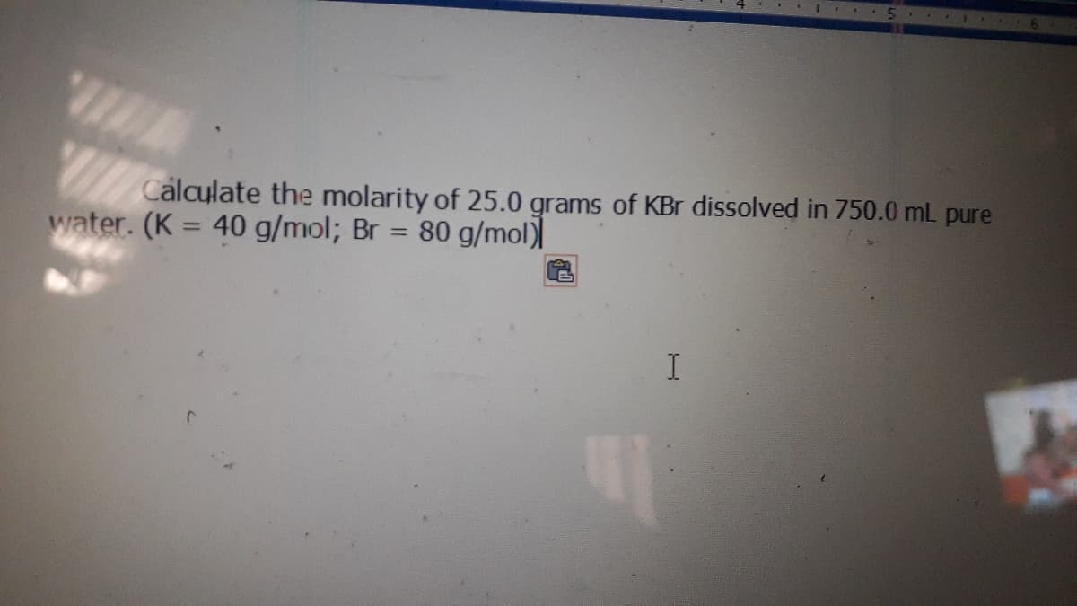 64
Calculate the molarity of 25.0 grams of KBr dissolved in 750.0 mL pure
water. (K = 40 g/mol; Br = 80 g/mol)
%3D
