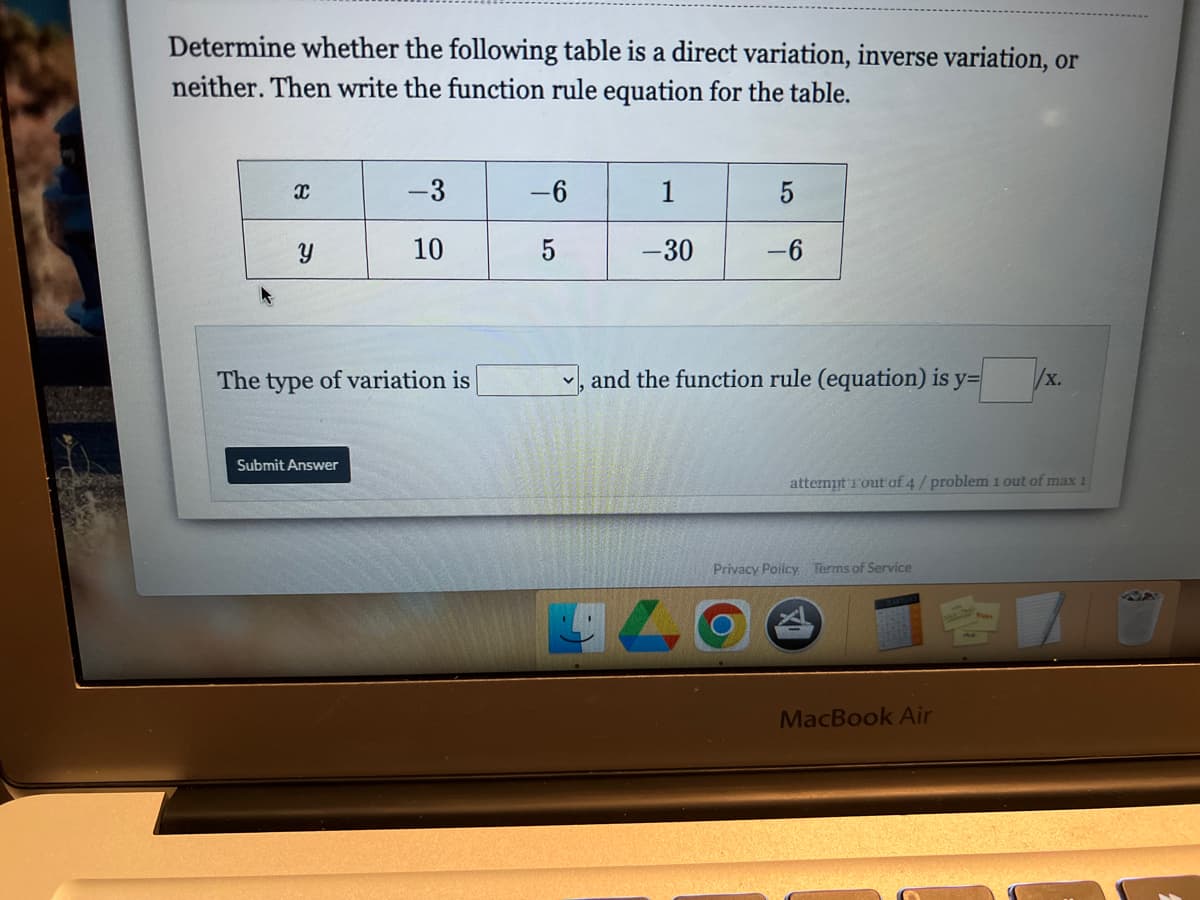 Determine whether the following table is a direct variation, inverse variation, or
neither. Then write the function rule equation for the table.
-3
-6
1
5
10
5
-30
-6
The type of variation is
, and the function rule (equation) is y=
x.
Submit Answer
attermt Tout of 4/problem 1 out of max 1
Privacy Poiicy Terms of Service
MacBook Air
