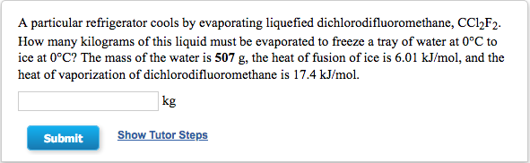 A particular refrigerator cools by evaporating liquefied dichlorodifluoromethane, CC,F2.
How many kilograms of this liquid must be evaporated to freeze a tray of water at 0°C to
ice at 0°C? The mass of the water is 507 g, the heat of fusion of ice is 6.01 kJ/mol, and the
heat of vaporization of dichlorodifluoromethane is 17.4 kJ/mol.
|kg
Submit
Show Tutor Steps
