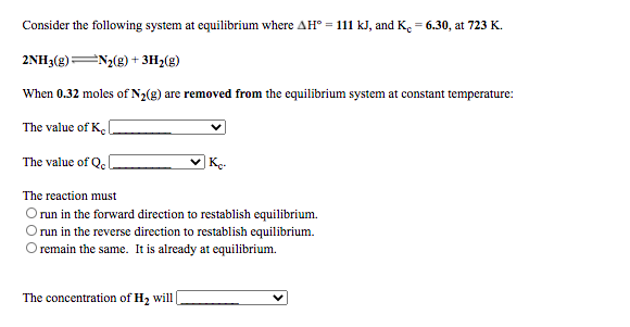 Consider the following system at equilibrium where AH° = 111 kJ, and K. = 6.30, at 723 K.
2NH3(g)N2(8) + 3H2(g)
When 0.32 moles of N2(g) are removed from the equilibrium system at constant temperature:
The value of K.
The value of Q. l
|K.
The reaction must
O un in the forward direction to restablish equilibrium.
O un in the reverse direction to restablish equilibrium.
Oremain the same. It is already at equilibrium.
The concentration of H2 will
