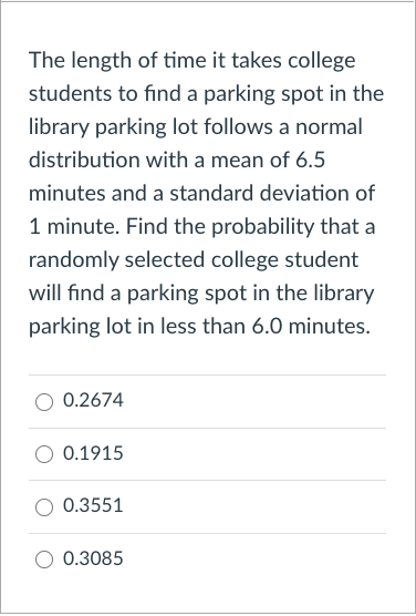 The length of time it takes college
students to find a parking spot in the
library parking lot follows a normal
distribution with a mean of 6.5
minutes and a standard deviation of
1 minute. Find the probability that a
randomly selected college student
will find a parking spot in the library
parking lot in less than 6.0 minutes.
0.2674
0.1915
0.3551
0.3085
