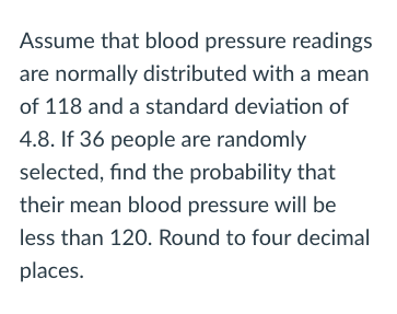 Assume that blood pressure readings
are normally distributed with a mean
of 118 and a standard deviation of
4.8. If 36 people are randomly
selected, find the probability that
their mean blood pressure will be
less than 120. Round to four decimal
places.
