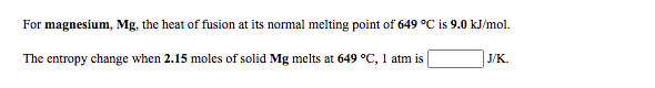 For magnesium, Mg, the heat of fusion at its normal melting point of 649 °C is 9.0 kJ/mol.
The entropy change when 2.15 moles of solid Mg melts at 649 °C, 1 atm is
J/K.
