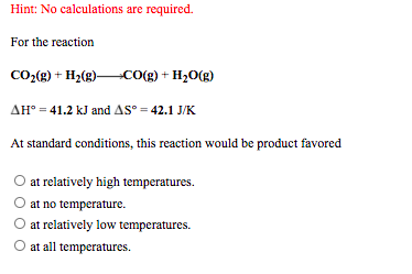 Hint: No calculations are required.
For the reaction
CO:(g) + H2(g)CO(g) + H20(g)
AH° = 41.2 kJ and AS° = 42.1 J/K
At standard conditions, this reaction would be product favored
O at relatively high temperatures.
at no temperature.
at relatively low temperatures.
at all temperatures.

