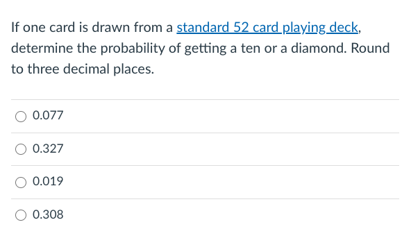 If one card is drawn from a standard 52 card playing deck,
determine the probability of getting a ten or a diamond. Round
to three decimal places.
0.077
0.327
0.019
0.308
