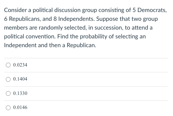 Consider a political discussion group consisting of 5 Democrats,
6 Republicans, and 8 Independents. Suppose that two group
members are randomly selected, in succession, to attend a
political convention. Find the probability of selecting an
Independent and then a Republican.
0.0234
0.1404
0.1330
0.0146
