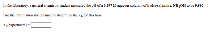 In the laboratory, a general chemistry student measured the pH of a 0.597 M aqueous solution of hydroxylamine, NH2OH to be 9.880.
Use the information she obtained to determine the K, for this base.
Куехрeriment)

