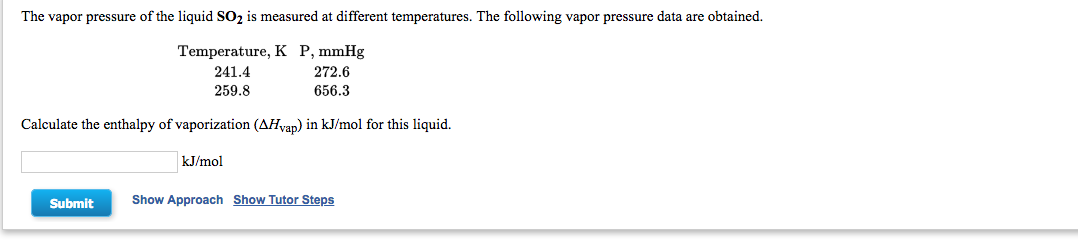 The vapor pressure of the liquid SO2 is measured at different temperatures. The following vapor pressure data are obtained.
Temperature, K P, mmHg
241.4
272.6
259.8
656.3
Calculate the enthalpy of vaporization (AHvap) in kJ/mol for this liquid.
kJ/mol
Submit
Show Approach Show Tutor Steps
