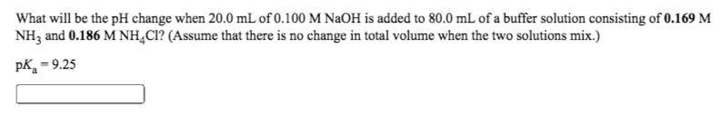 What will be the pH change when 20.0 mL of 0.100 M NaOH is added to 80.0 mL of a buffer solution consisting of 0.169 M
NH3 and 0.186 M NH,CI? (Assume that there is no change in total volume when the two solutions mix.)
pK = 9.25
