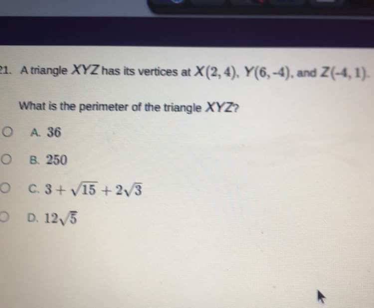 21. A triangle XYZ has its vertices at X(2,4), Y(6,-4), and Z(-4, 1).
What is the perimeter of the triangle XYZ?
A. 36
о в 250
O C 3+ v15 +2/3
O D. 12/5

