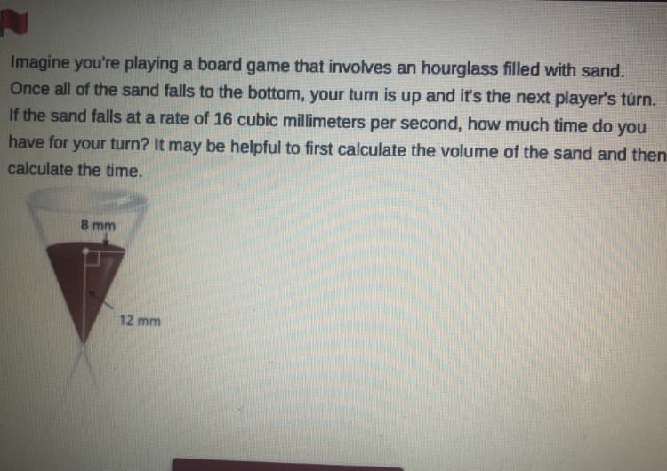 Imagine you're playing a board game that involves an hourglass filled with sand.
Once all of the sand falls to the bottom, your turn is up and it's the next player's túrn.
If the sand falls at a rate of 16 cubic millimeters per second, how much time do you
have for your turn? It may be helpful to first calculate the volume of the sand and then
calculate the time.
8 mm
12 mm
