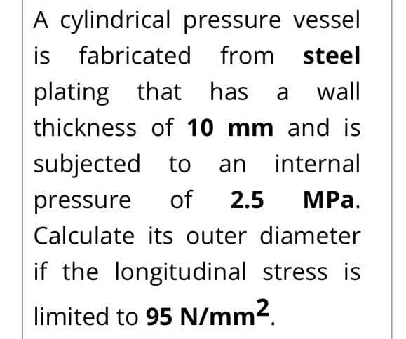 A cylindrical pressure vessel
is
fabricated from steel
plating that has
wall
a
thickness of 10 mm and is
subjected to an internal
pressure
of
2.5
MРа.
Calculate its outer diameter
if the longitudinal stress is
limited to 95 N/mm2.
