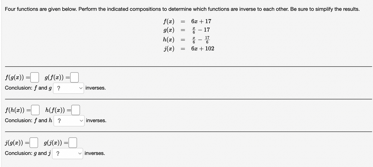 Four functions are given below. Perform the indicated compositions to determine which functions are inverse to each other. Be sure to simplify the results.
f(x)
g(x)
h(x)
j(x)
g(f(x)) =
f(g(x))
Conclusion: f and g ?
f(h(x)) = h(f(x)) =[
Conclusion: f and h?
j(g(x)) = g(j(x))
Conclusion: g and j ?
=
✓inverses.
✓inverses.
✓inverses.
= 6x + 17
17
17
6
=
=
=
X
6
픔 -
6
6x + 102