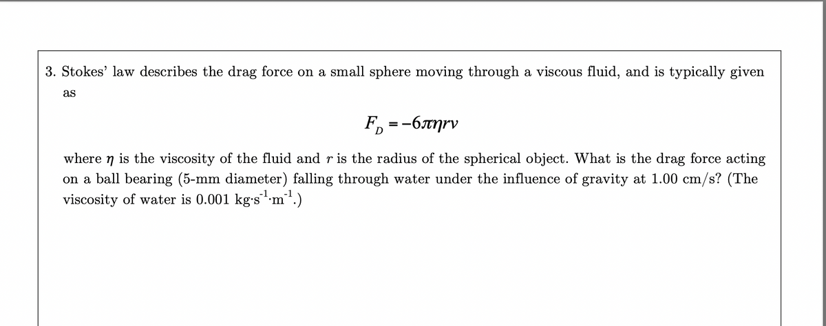 3. Stokes' law describes the drag force on a small sphere moving through a viscous fluid, and is typically given
as
F = -6πηγν
=
D
where ŋ is the viscosity of the fluid and r is the radius of the spherical object. What is the drag force acting
on a ball bearing (5-mm diameter) falling through water under the influence of gravity at 1.00 cm/s? (The
viscosity of water is 0.001 kg.s¹m¹¹.)