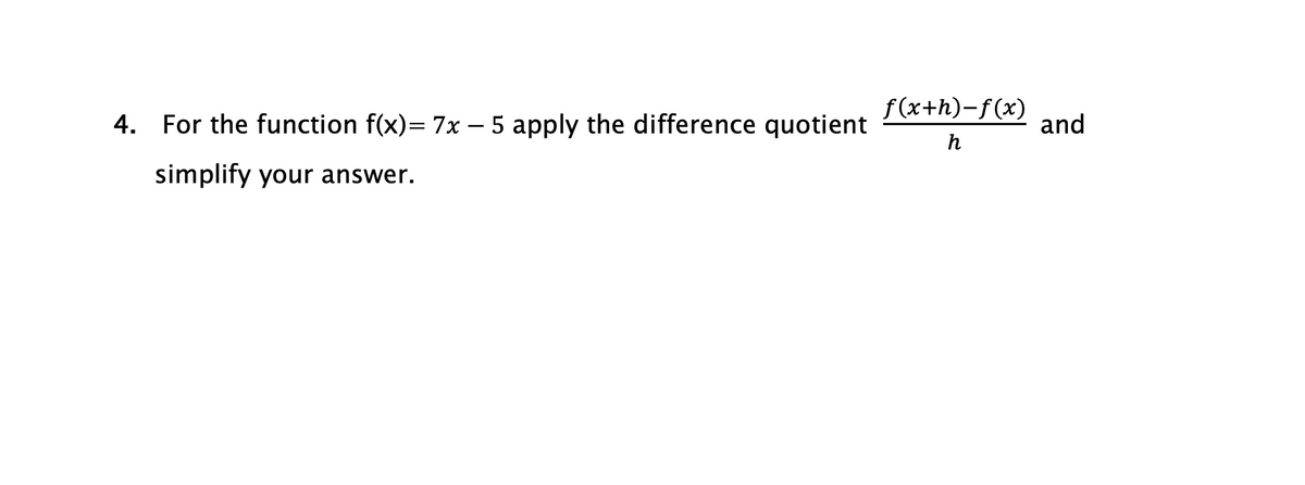 4. For the function f(x)= 7x - 5 apply the difference quotient
simplify your answer.
f(x+h)-f(x)
h
and