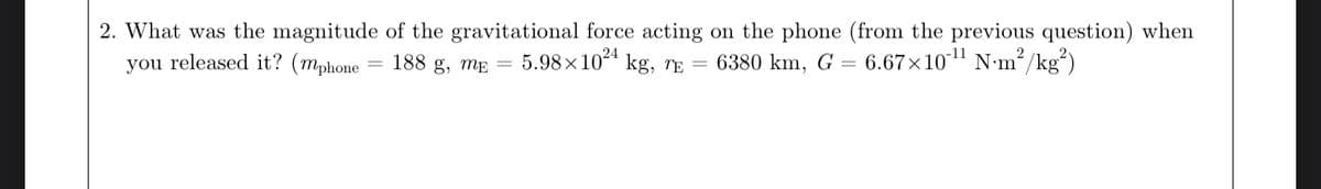 2. What was the magnitude
you released it? (mphone
of the gravitational force acting on the phone (from the previous question) when
188 g, ME 5.98×1024 kg, TE
6.67×10-¹¹ Nm²/kg²)
6380 km, G
=