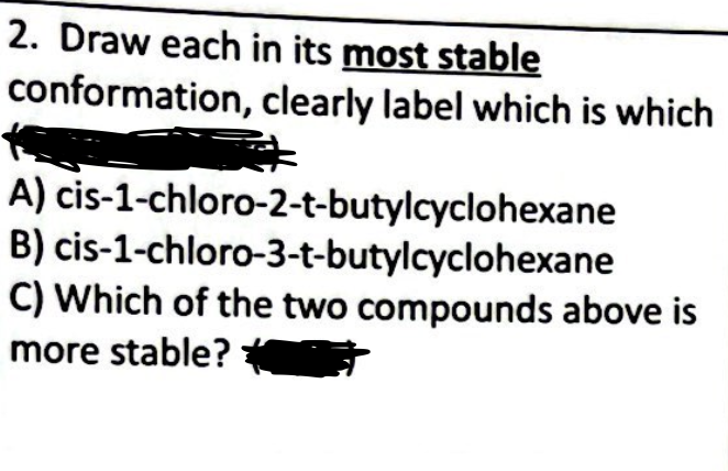 2. Draw each in its most stable
conformation, clearly label which is which
A)
B)
cis-1-chloro-2-t-butylcyclohexane
cis-1-chloro-3-t-butylcyclohexane
C) Which of the two compounds above is
more stable?*
