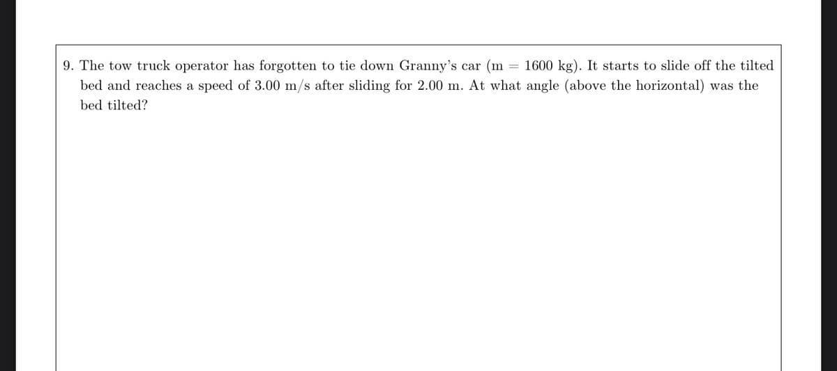 9. The tow truck operator has forgotten to tie down Granny's car m =
1600 kg). It starts to slide off the tilted
bed and reaches a speed of 3.00 m/s after sliding for 2.00 m. At what angle (above the horizontal) was the
bed tilted?