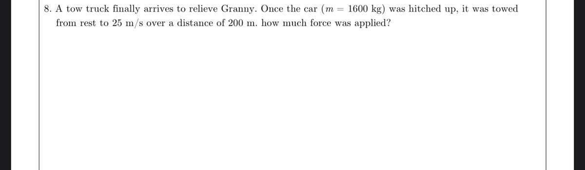 8. A tow truck finally arrives to relieve Granny. Once the car (m = 1600 kg) was hitched up, it was towed
from rest to 25 m/s over a distance of 200 m. how much force was applied?