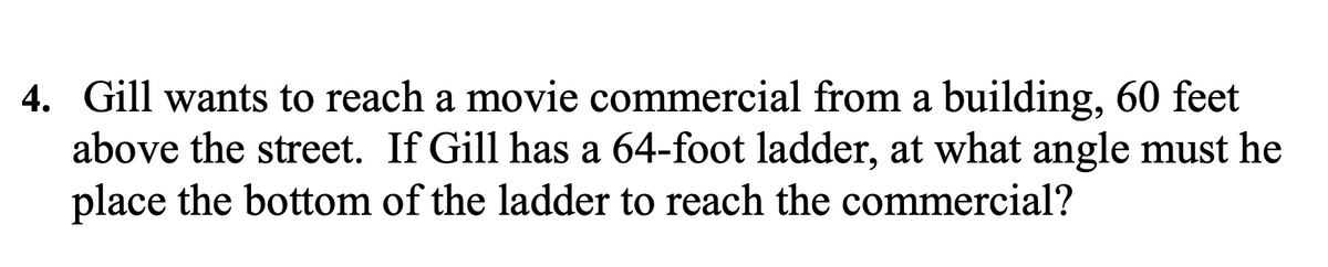 4. Gill wants to reach a movie commercial from a building, 60 feet
above the street. If Gill has a 64-foot ladder, at what angle must he
place the bottom of the ladder to reach the commercial?