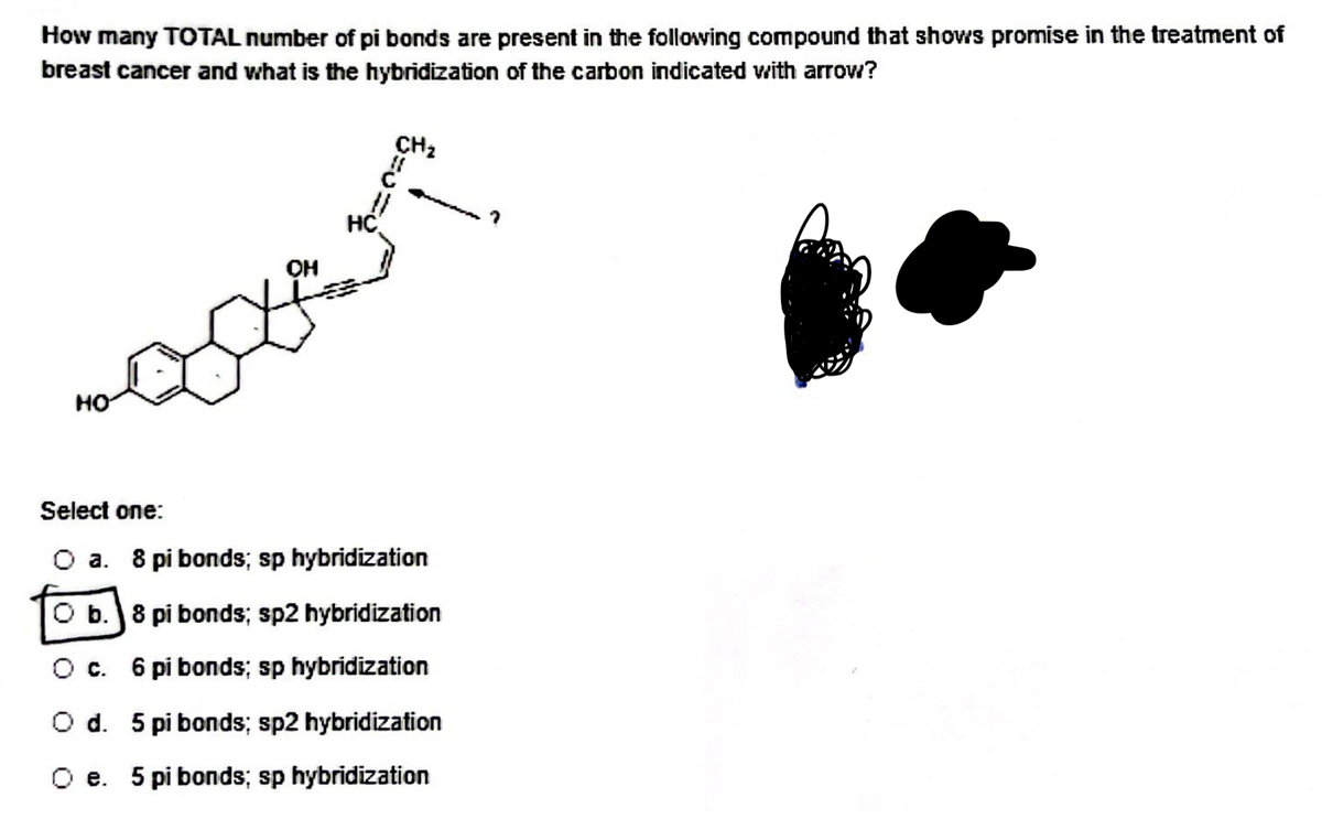How many TOTAL number of pi bonds are present in the following compound that shows promise in the treatment of
breast cancer and what is the hybridization of the carbon indicated with arrow?
HO
OH
HC
CH₂
Select one:
O a. 8 pi bonds; sp hybridization
O b. 8 pi bonds; sp2 hybridization
O c. 6 pi bonds; sp hybridization
O d. 5 pi bonds; sp2 hybridization
O e. 5 pi bonds; sp hybridization
?