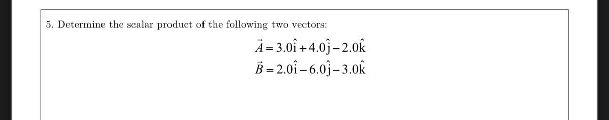 5. Determine the scalar product of the following two vectors:
A=3.01 +4.0-2.0k
B=2.01-6.01-3.0k