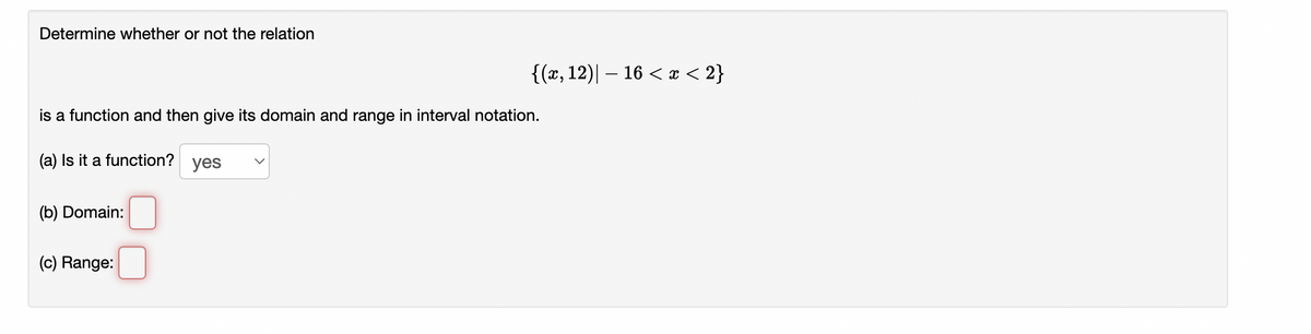 Determine whether or not the relation
is a function and then give its domain and range in interval notation.
(a) Is it a function? yes
(b) Domain:
{(x, 12)| − 16 < x < 2}
(c) Range: