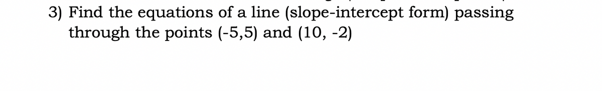 3) Find the equations of a line (slope-intercept form) passing
through the points (-5,5) and (10, -2)