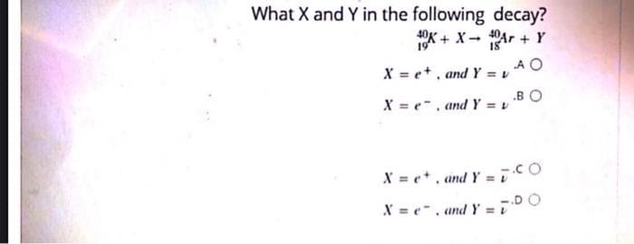 What X and Y in the following decay?
40K+ X-40Ar + Y
19
18
AO
X = e, and Y = v
BO
X = e, and Y = v
X = e+, and Y = CO
X=e, and Y=