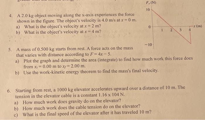 F, (N)
10
IN
4. A 2.0 kg object moving along the x-axis experiences the force
shown in the figure. The object's velocity is 4.0 m/s at x = 0 m.
a) What is the object's velocity at x = 2 m?
What is the object's velocity at x = 4 m?
0
-x (m)
b)
1 2 3
-10
5. A mass of 0.500 kg starts from rest. A force acts on the mass
that varies with distance according to F= 4x-5.
a)
Plot the graph and determine the area (integrate) to find how much work this force does
from x = 0.00 m to xy= 2.00 m.
b) Use the work-kinetic energy theorem to find the mass's final velocity.
6. Starting from rest, a 1000 kg elevator accelerates upward over a distance of 10 m. The
tension in the elevator cable is a constant 1.16 x 104 N.
a) How much work does gravity do on the elevator?
b) How much work does the cable tension do on the elevator?
c) What is the final speed of the elevator after it has traveled 10 m?