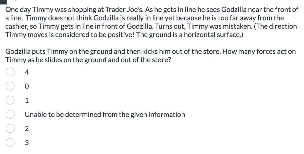 One day Timmy was shopping at Trader Joe's. As he gets in line he sees Godzilla near the front of
a line. Timmy does not think Godzilla is really in line yet because he is too far away from the
cashier, so Timmy gets in line in front of Godzilla. Turns out, Timmy was mistaken. (The direction
Timmy moves is considered to be positive! The ground is a horizontal surface.)
Godzilla puts Timmy on the ground and then kicks him out of the store. How many forces act on
Timmy as he slides on the ground and out of the store?
4
0
1
Unable to be determined from the given information
2
3