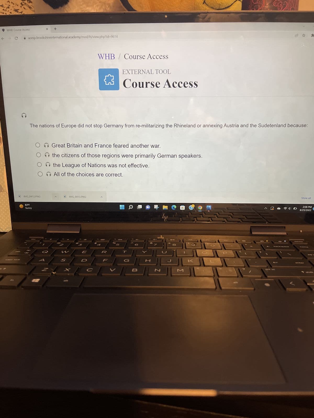 WHB: Course Access
tab
caps lock
X
acesp.brookshireinternational.academy/mod/lti/view.php?id=9614
+
83°F
Sunny
IMG_0412.PNG
The nations of Europe did not stop Germany from re-militarizing the Rhineland or annexing Austria and the Sudetenland because:
O Great Britain and France feared another war.
the citizens of those regions were primarily German speakers.
the League of Nations was not effective.
O All of the choices are correct.
@2
w
WHB/ Course Access
S
IMG_0413.PNG
E
EXTERNAL TOOL
Course Access
-Wales-
Jo
% 5
CO
핑
B
&
H
7
als
N
40
*
8
[
104
F
^2
2
backspace
prt sc
Show all
2:08 PM
8/25/2022
delete
home
*
enter
POL