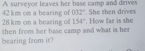 A surveyor leaves her base camp and drives
42 km on a bearing of 032°. She then drives
28 km on a bearing of 154°. How far is she
then from her base camp and what is her
bearing from it?
