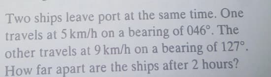 Two ships leave port at the same time. One
travels at 5 km/h on a bearing of 046°. The
other travels at 9 km/h on a bearing of 127°.
How far apart are the ships after 2 hours?
