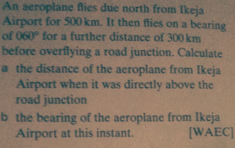An aeroplane flies due north from Ikeja
Airport for 500 km. It then flies on a bearing
of 060° for a further distance of 300 km
before overflying a road junction. Calculate
a the distance of the aeroplane from Ikeja
Airport when it was directly above the
road junction
b the bearing of the aeroplane from Ikeja
Airport at this instant.
[WAEC
