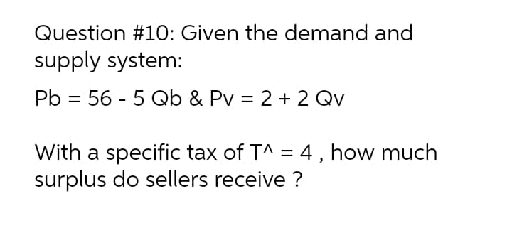 Question #1O: Given the demand and
supply system:
Pb = 56 - 5 Qb & Pv = 2 + 2 Qv
With a specific tax of T^ = 4, how much
surplus do sellers receive ?
%3D
