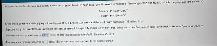 Suppose the market demand and supply curves are as given below. In each case, quantity refers to milions of litres of gasoline per month; price is the price per litre (in cents).
Pa400 - 240
Supply: P= 160 + 80
Given these demand and supply equations, the equilbrkum price is 220 cents and the equilibrium quantity is 7.5 milion litres.
Suppose the government imposes a tax per itre, and as a result the quantity sold is 5.8 million litres. What is the new "consumer price" and what is the new "producer price"?
The new price consumers pay is 260.8 cents. (Enter your response rounded to the nearest cent.)
The new price producers receive is cents. (Enter your response rounded to the nearest cent.)
