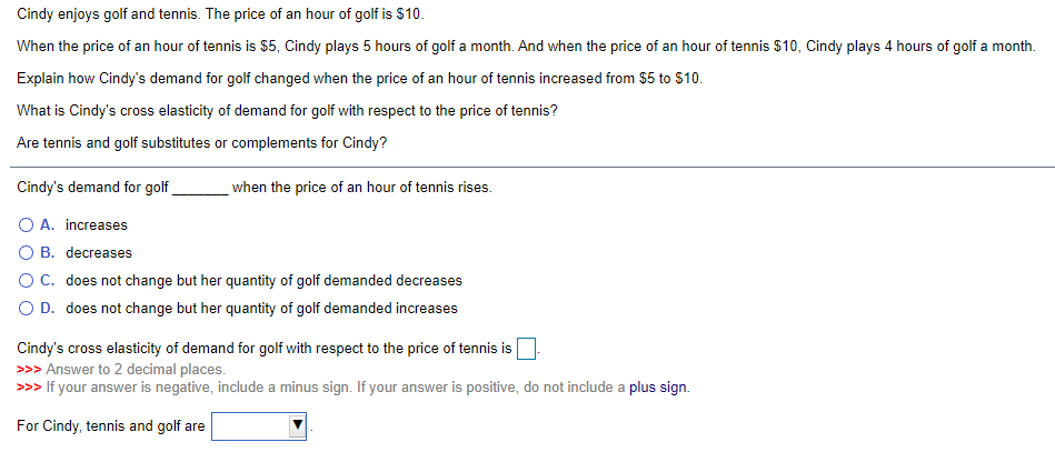 Cindy enjoys golf and tennis. The price of an hour of golf is $10.
When the price of an hour of tennis is $5, Cindy plays 5 hours of golf a month. And when the price of an hour of tennis $10, Cindy plays 4 hours of golf a month.
Explain how Cindy's demand for golf changed when the price of an hour of tennis increased from $5 to $10.
What is Cindy's cross elasticity of demand for golf with respect to the price of tennis?
Are tennis and golf substitutes or complements for Cindy?
Cindy's demand for golf
when the price of an hour of tennis rises.
O A. increases
O B. decreases
OC. does not change but her quantity of golf demanded decreases
O D. does not change but her quantity of golf demanded increases
Cindy's cross elasticity of demand for golf with respect to the price of tennis is
>>> Answer to 2 decimal places.
>>> If your answer is negative, include a minus sign. If your answer is positive, do not include a plus sign.
For Cindy, tennis and golf are
