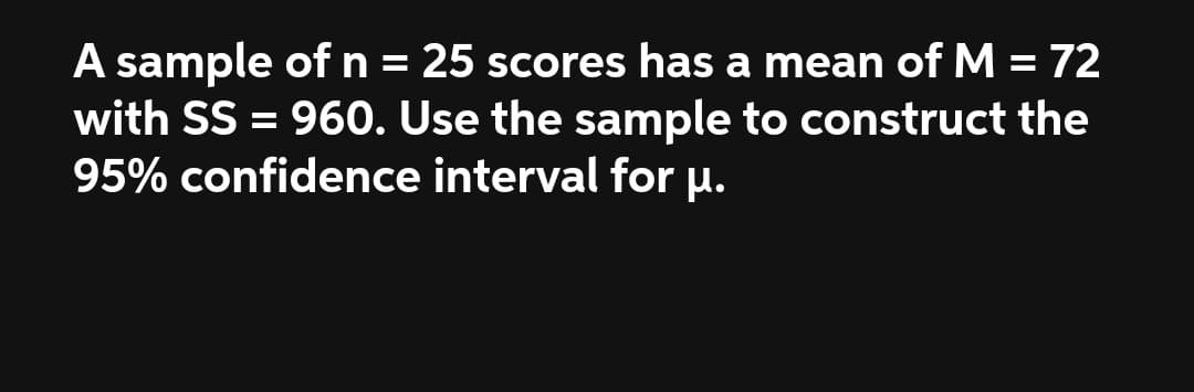 A sample ofn= 25 scores has a mean of M = 72
with SS = 960. Use the sample to construct the
95% confidence interval for u.
