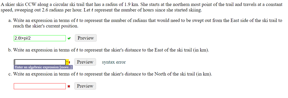 A skier skis CCW along a circular ski trail that has a radius of 1.9 km. She starts at the northern most point of the trail and travels at a constant
speed, sweeping out 2.6 radians per hour. Let t represent the number of hours since she started skiing.
a. Write an expression in terms of t to represent the number of radians that would need to be swept out from the East side of the ski trail to
reach the skier's current position.
2.6t+pi/2
Preview
b. Write an expression in terms of t to represent the skier's distance to the East of the ski trail (in km).
Preview
syntax error
Enter an algebraic expression [more..]
c. Write an expression in terms of t to represent the skier's distance to the North of the ski trail (in km).
Preview
