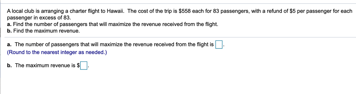 A local club is arranging a charter flight to Hawaii. The cost of the trip is $558 each for 83 passengers, with a refund of $5 per passenger for each
passenger in excess of 83.
a. Find the number of passengers that will maximize the revenue received from the flight.
b. Find the maximum revenue.
a. The number of passengers that will maximize the revenue received from the flight is
(Round to the nearest integer as needed.)
b. The maximum revenue is $
