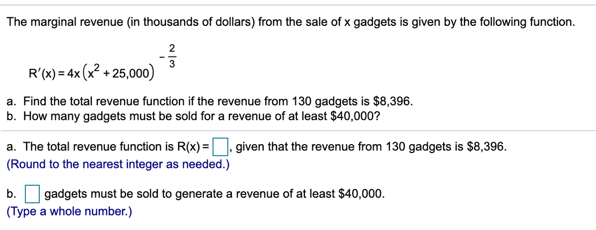 The marginal revenue (in thousands of dollars) from the sale of x gadgets is given by the following function.
3
R'(x) = 4x (x? + 25,000)
a. Find the total revenue function if the revenue from 130 gadgets is $8,396.
b. How many gadgets must be sold for a revenue of at least $40,000?
a. The total revenue function is R(x) =, given that the revenue from 130 gadgets is $8,396.
(Round to the nearest integer as needed.)
b.
gadgets must be sold to generate a revenue of at least $40,000.
(Type a whole number.)
