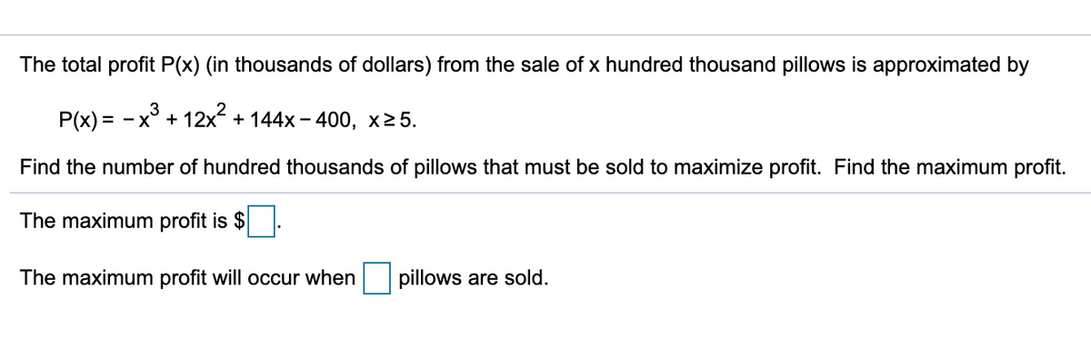 The total profit P(x) (in thousands of dollars) from the sale of x hundred thousand pillows is approximated by
P(x) = -x° + 12x + 144x – 400, x25.
Find the number of hundred thousands of pillows that must be sold to maximize profit. Find the maximum profit.
The maximum profit is $
The maximum profit will occur when
pillows are sold.

