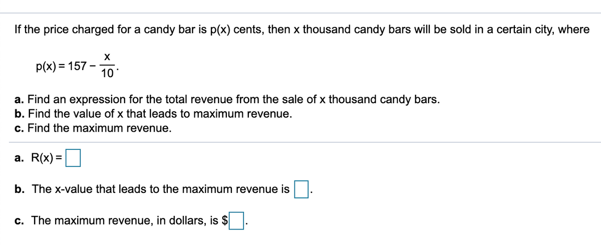 If the price charged for a candy bar is p(x) cents, then x thousand candy bars will be sold in a certain city, where
X
p(x) = 157
10
a. Find an expression for the total revenue from the sale of x thousand candy bars.
b. Find the value of x that leads to maximum revenue.
c. Find the maximum revenue.
а. R(x) 3D
b. The x-value that leads to the maximum revenue is
c. The maximum revenue, in dollars, is $
