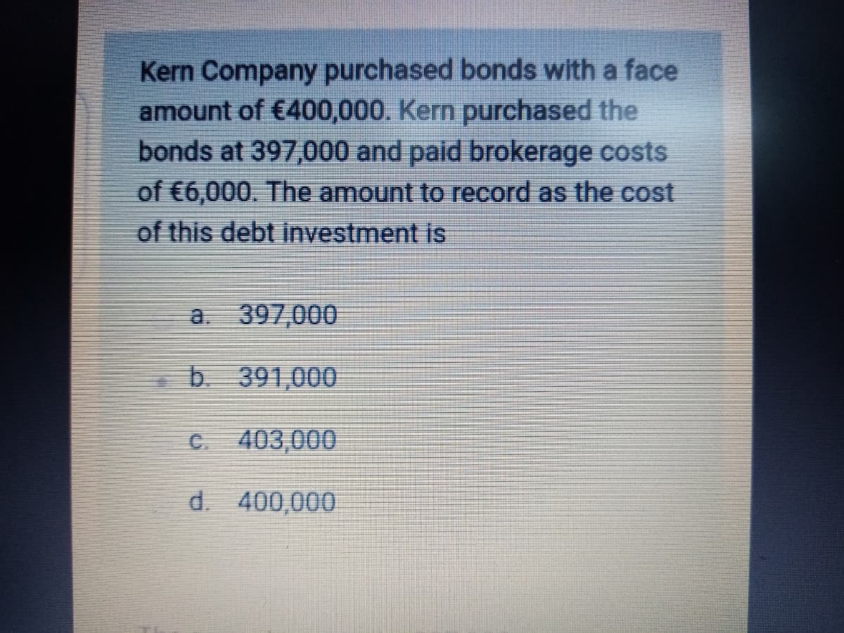 Kern Company purchased bonds with a face
amount of €400,000. Kern purchased the
bonds at 397,000 and paid brokerage costs
of €6,000. The amount to record as the cost
of this debt investment is
a. 397,000
b. 391,000
C. 403,000
d. 400,000
