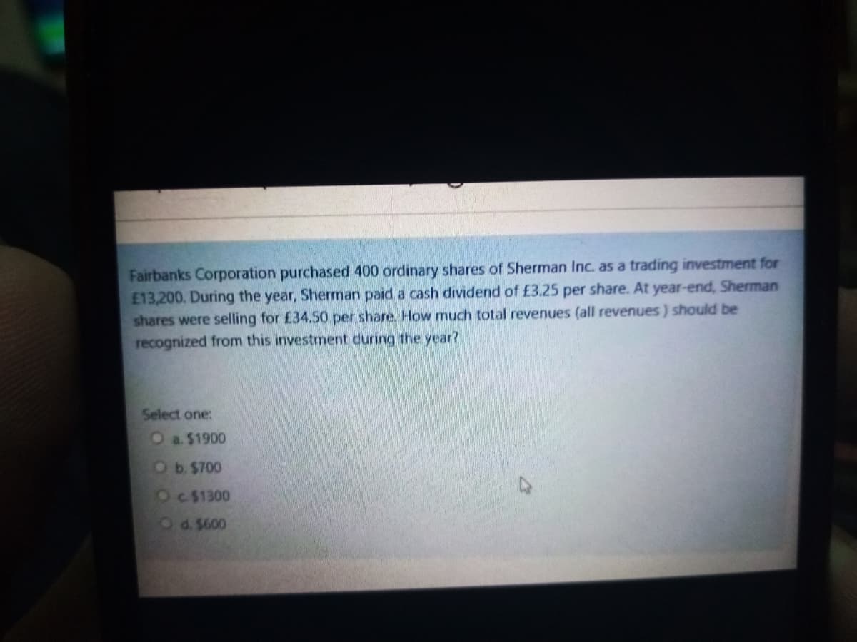 Fairbanks Corporation purchased 400 ordinary shares of Sherman Inc. as a trading investment for
E13,200. During the year, Sherman paid a cash dividend of £3.25 per share. At year-end, Sherman
shares were selling for £34.50 per share. How much total revenues (all revenues) should be
recognized from this investment during the year?
Select one:
Oa. $1900
Ob. $700
OC $1300
Od. $600
