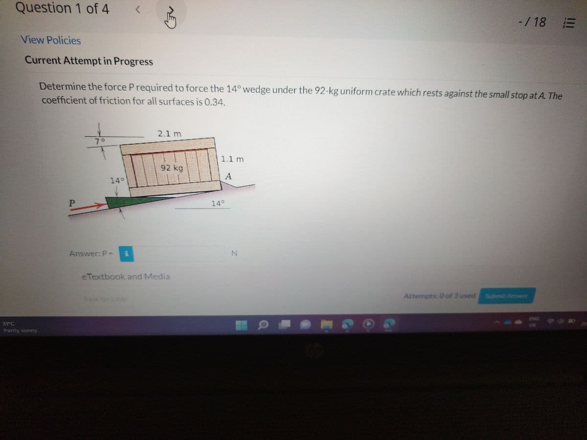 Question 1 of 4
View Policies
Current Attempt in Progress
31 G
Partly sunny
<
P
Determine the force P required to force the 14° wedge under the 92-kg uniform crate which rests against the small stop at A. The
coefficient of friction for all surfaces is 0.34.
Answer: P = 1
2.1 m
92 kg
eTextbook and Media
1.1 m
A
14°
a
-/18 =
CHO
Attempts: 0 of 3 used Submit Answer
UN