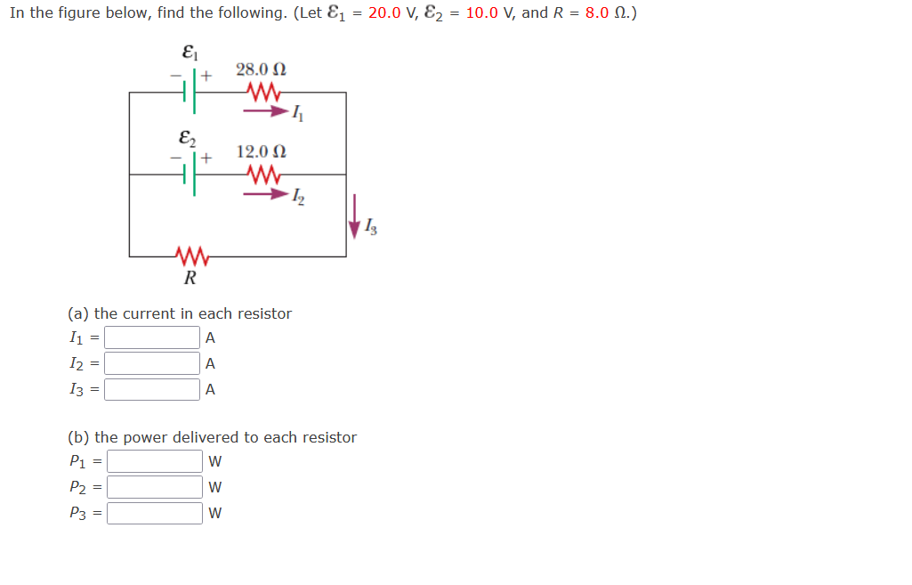 In the figure below, find the following. (Let E₁ = 20.0 V, E₂ = 10.0 V, and R = 8.0 M.)
E₁
E₂
+
+
28.0 Ω
www
→4
12.0 Ω
W
1₂
R
(a) the current in each resistor
I1 =
A
I2 =
A
I3 =
A
(b) the power delivered to each resistor
P₁ =
W
P₂ =
W
P3 =
W
13